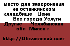 место для захоронения на останкинском клладбище › Цена ­ 1 000 000 - Все города Услуги » Другие   . Челябинская обл.,Миасс г.